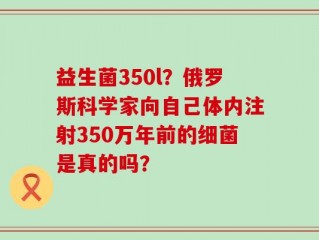 益生菌350l？俄罗斯科学家向自己体内注射350万年前的细菌是真的吗？