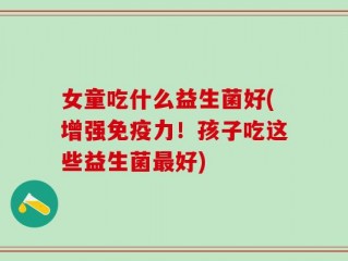 女童吃什么益生菌好(增强免疫力！孩子吃这些益生菌最好)