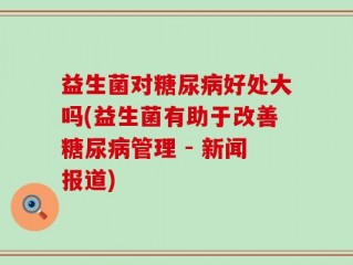益生菌对糖尿病好处大吗(益生菌有助于改善糖尿病管理 - 新闻报道)