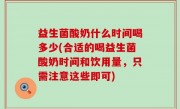 益生菌酸奶什么时间喝多少(合适的喝益生菌酸奶时间和饮用量，只需注意这些即可)