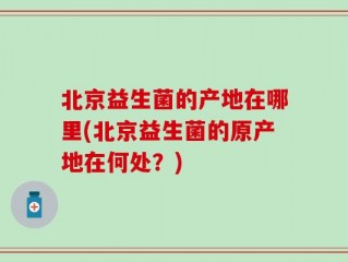 北京益生菌的产地在哪里(北京益生菌的原产地在何处？)