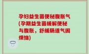 孕妇益生菌便秘腹胀气(孕期益生菌缓解便秘与腹胀，舒缓肠道气困烦恼)