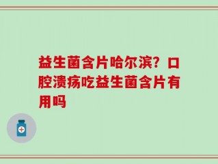 益生菌含片哈尔滨？口腔溃疡吃益生菌含片有用吗