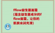 fflow益生菌面霜(蕴含益生菌成分的fflow面霜，让你的肌肤水润光滑)