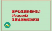 国产益生菌价格对比？lifespace益生菌盒装和瓶装区别