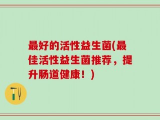 最好的活性益生菌(最佳活性益生菌推荐，提升肠道健康！)