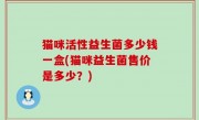 猫咪活性益生菌多少钱一盒(猫咪益生菌售价是多少？)