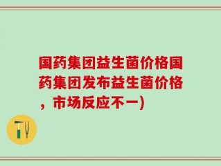 国药集团益生菌价格国药集团发布益生菌价格，市场反应不一)