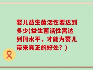 婴儿益生菌活性要达到多少(益生菌活性需达到何水平，才能为婴儿带来真正的好处？)