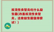 反流性食管炎吃什么益生菌(改善反流性食管炎，这些益生菌值得尝试！)