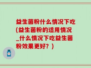 益生菌粉什么情况下吃(益生菌粉的适用情况_什么情况下吃益生菌粉效果更好？)