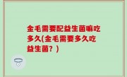金毛需要配益生菌嘛吃多久(金毛需要多久吃益生菌？)