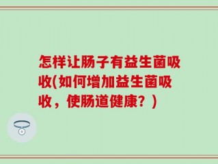怎样让肠子有益生菌吸收(如何增加益生菌吸收，使肠道健康？)