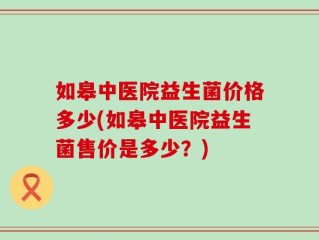 如皋中医院益生菌价格多少(如皋中医院益生菌售价是多少？)