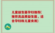 儿童益生菌孕妇推荐(推荐高品质益生菌，适合孕妇和儿童食用)