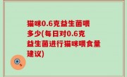 猫咪0.6克益生菌喂多少(每日对0.6克益生菌进行猫咪喂食量建议)