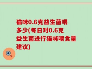 猫咪0.6克益生菌喂多少(每日对0.6克益生菌进行猫咪喂食量建议)