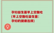 孕妇益生菌早上空腹吃(早上空腹吃益生菌：孕妇的健康选择)