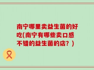 南宁哪里卖益生菌的好吃(南宁有哪些卖口感不错的益生菌的店？)