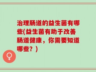 治理肠道的益生菌有哪些(益生菌有助于改善肠道健康，你需要知道哪些？)