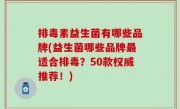 排毒素益生菌有哪些品牌(益生菌哪些品牌最适合排毒？50款权威推荐！)