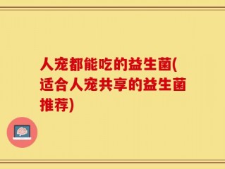 人宠都能吃的益生菌(适合人宠共享的益生菌推荐)