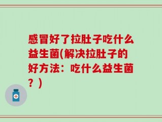 感冒好了拉肚子吃什么益生菌(解决拉肚子的好方法：吃什么益生菌？)