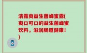 清露爽益生菌蜂蜜露(爽口可口的益生菌蜂蜜饮料，滋润肠道健康！)