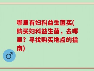 哪里有妇科益生菌买(购买妇科益生菌，去哪里？寻找购买地点的指南)