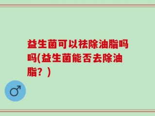 益生菌可以祛除油脂吗吗(益生菌能否去除油脂？)