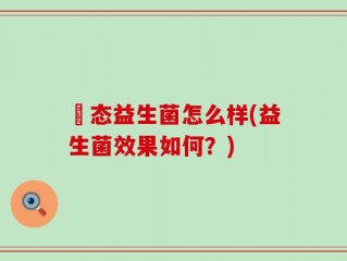 姵态益生菌怎么样(益生菌效果如何？)