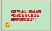 感冒可以吃儿童益生菌吗(能否食用儿童益生菌缓解感冒症状？)