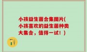 小孩益生菌合集图片(小孩喜欢的益生菌种类大集合，值得一试！)