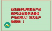 益生菌多肽哪里生产的最好(益生菌多肽最佳产地在哪儿？顶尖生产地揭晓！)