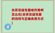 白芸豆益生菌啥作用啊怎么吃(白芸豆益生菌的功效与正确食用方式)