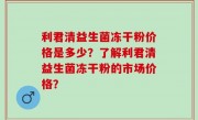 利君清益生菌冻干粉价格是多少？了解利君清益生菌冻干粉的市场价格？