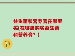 益生菌和营养膏在哪里买(在哪里购买益生菌和营养膏？)