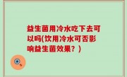 益生菌用冷水吃下去可以吗(饮用冷水可否影响益生菌效果？)