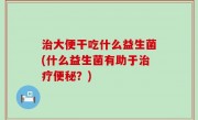 治大便干吃什么益生菌(什么益生菌有助于治疗便秘？)
