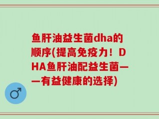 鱼肝油益生菌dha的顺序(提高免疫力！DHA鱼肝油配益生菌——有益健康的选择)