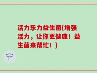 活力乐力益生菌(增强活力，让你更健康！益生菌来帮忙！)