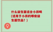 什么益生菌适合小孩喝(适用于小孩的哪些益生菌饮品？)