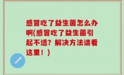 感冒吃了益生菌怎么办啊(感冒吃了益生菌引起不适？解决方法请看这里！)