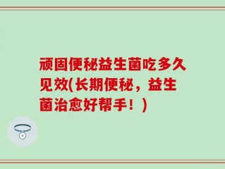 顽固便秘益生菌吃多久见效(长期便秘，益生菌治愈好帮手！)