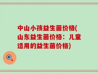 中山小孩益生菌价格(山东益生菌价格：儿童适用的益生菌价格)