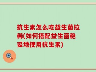 抗生素怎么吃益生菌拉稀(如何搭配益生菌稳妥地使用抗生素)