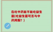 在吃中药能不能吃益生菌(吃益生菌可否与中药同服？)