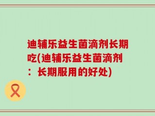 迪辅乐益生菌滴剂长期吃(迪辅乐益生菌滴剂：长期服用的好处)