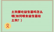 土狗要吃益生菌吗怎么喂(如何喂食益生菌给土狗？)