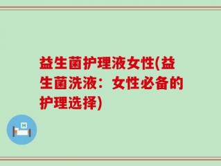 益生菌护理液女性(益生菌洗液：女性必备的护理选择)